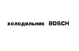 холодильник  BOSCH